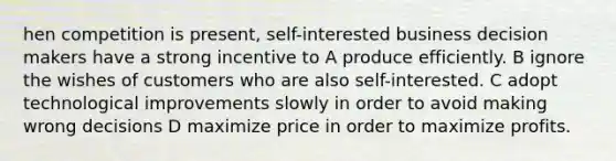 hen competition is present, self-interested business decision makers have a strong incentive to A produce efficiently. B ignore the wishes of customers who are also self-interested. C adopt technological improvements slowly in order to avoid making wrong decisions D maximize price in order to maximize profits.