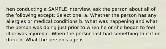 hen conducting a SAMPLE interview, ask the person about all of the following except: Select one: a. Whether the person has any allergies or medical conditions b. What was happening and what the person was doing just prior to when he or she began to feel ill or was injured c. When the person last had something to eat or drink d. What the person's age is