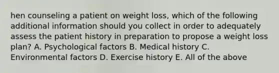 hen counseling a patient on weight loss, which of the following additional information should you collect in order to adequately assess the patient history in preparation to propose a weight loss plan? A. Psychological factors B. Medical history C. Environmental factors D. Exercise history E. All of the above