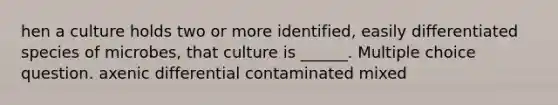 hen a culture holds two or more identified, easily differentiated species of microbes, that culture is ______. Multiple choice question. axenic differential contaminated mixed