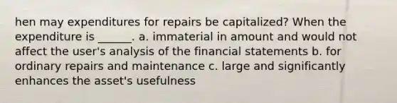 hen may expenditures for repairs be capitalized? When the expenditure is ______. a. immaterial in amount and would not affect the user's analysis of the financial statements b. for ordinary repairs and maintenance c. large and significantly enhances the asset's usefulness