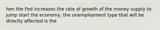 hen the Fed increases the rate of growth of the money supply to jump start the economy, the unemployment type that will be directly affected is the