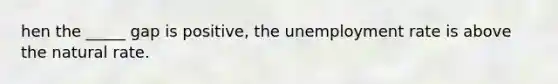 hen the _____ gap is positive, the unemployment rate is above the natural rate.