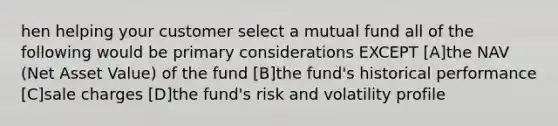 hen helping your customer select a mutual fund all of the following would be primary considerations EXCEPT [A]the NAV (Net Asset Value) of the fund [B]the fund's historical performance [C]sale charges [D]the fund's risk and volatility profile