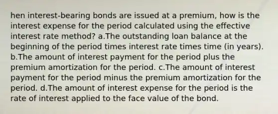 hen interest-bearing bonds are issued at a premium, how is the interest expense for the period calculated using the effective interest rate method? a.The outstanding loan balance at the beginning of the period times interest rate times time (in years). b.The amount of interest payment for the period plus the premium amortization for the period. c.The amount of interest payment for the period minus the premium amortization for the period. d.The amount of interest expense for the period is the rate of interest applied to the face value of the bond.