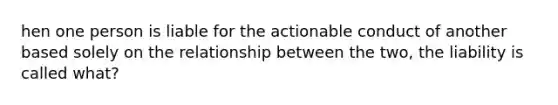 hen one person is liable for the actionable conduct of another based solely on the relationship between the two, the liability is called what?