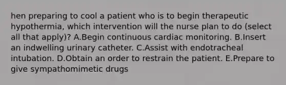 hen preparing to cool a patient who is to begin therapeutic hypothermia, which intervention will the nurse plan to do (select all that apply)? A.Begin continuous cardiac monitoring. B.Insert an indwelling urinary catheter. C.Assist with endotracheal intubation. D.Obtain an order to restrain the patient. E.Prepare to give sympathomimetic drugs