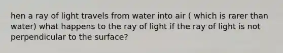 hen a ray of light travels from water into air ( which is rarer than water) what happens to the ray of light if the ray of light is not perpendicular to the surface?