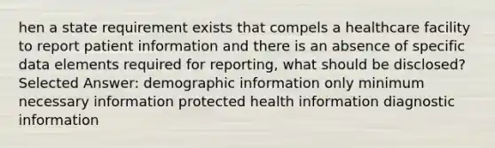 hen a state requirement exists that compels a healthcare facility to report patient information and there is an absence of specific data elements required for reporting, what should be disclosed? Selected Answer: demographic information only minimum necessary information protected health information diagnostic information