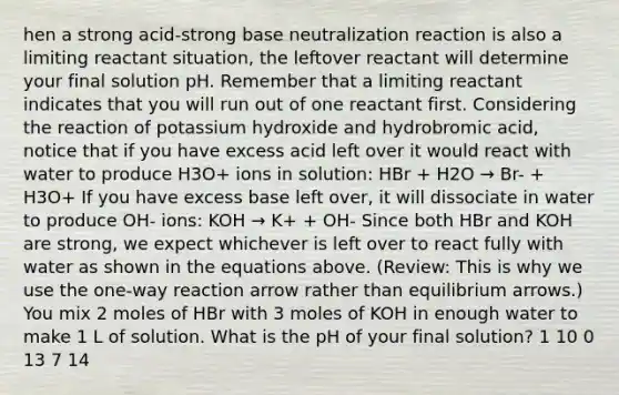 hen a strong acid-strong base neutralization reaction is also a limiting reactant situation, the leftover reactant will determine your final solution pH. Remember that a limiting reactant indicates that you will run out of one reactant first. Considering the reaction of potassium hydroxide and hydrobromic acid, notice that if you have excess acid left over it would react with water to produce H3O+ ions in solution: HBr + H2O → Br- + H3O+ If you have excess base left over, it will dissociate in water to produce OH- ions: KOH → K+ + OH- Since both HBr and KOH are strong, we expect whichever is left over to react fully with water as shown in the equations above. (Review: This is why we use the one-way reaction arrow rather than equilibrium arrows.) You mix 2 moles of HBr with 3 moles of KOH in enough water to make 1 L of solution. What is the pH of your final solution? 1 10 0 13 7 14