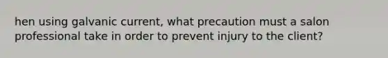 hen using galvanic current, what precaution must a salon professional take in order to prevent injury to the client?