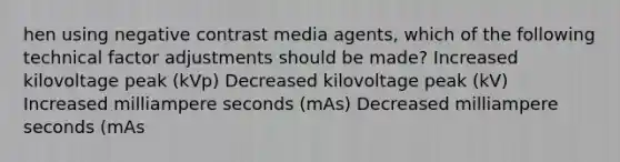 hen using negative contrast media agents, which of the following technical factor adjustments should be made? Increased kilovoltage peak (kVp) Decreased kilovoltage peak (kV) Increased milliampere seconds (mAs) ﻿Decreased milliampere seconds (mAs