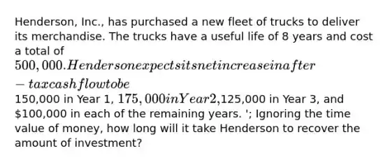 Henderson, Inc., has purchased a new fleet of trucks to deliver its merchandise. The trucks have a useful life of 8 years and cost a total of 500,000. Henderson expects its net increase in after-tax cash flow to be150,000 in Year 1, 175,000 in Year 2,125,000 in Year 3, and 100,000 in each of the remaining years. '; Ignoring the time value of money, how long will it take Henderson to recover the amount of investment?