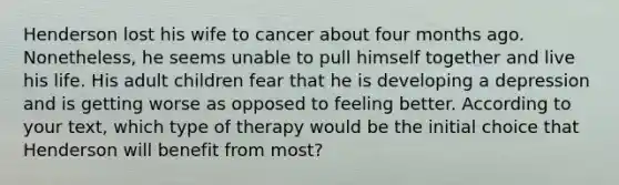 Henderson lost his wife to cancer about four months ago. Nonetheless, he seems unable to pull himself together and live his life. His adult children fear that he is developing a depression and is getting worse as opposed to feeling better. According to your text, which type of therapy would be the initial choice that Henderson will benefit from most?