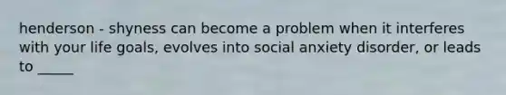 henderson - shyness can become a problem when it interferes with your life goals, evolves into social anxiety disorder, or leads to _____