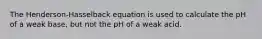 The Henderson-Hasselback equation is used to calculate the pH of a weak base, but not the pH of a weak acid.