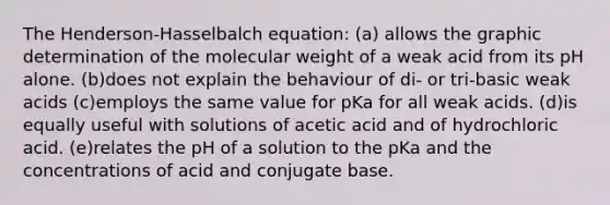 The Henderson-Hasselbalch equation: (a) allows the graphic determination of the molecular weight of a weak acid from its pH alone. (b)does not explain the behaviour of di- or tri-basic weak acids (c)employs the same value for pKa for all weak acids. (d)is equally useful with solutions of acetic acid and of hydrochloric acid. (e)relates the pH of a solution to the pKa and the concentrations of acid and conjugate base.