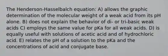 The Henderson-Hasselbalch equation: A) allows the graphic determination of the molecular weight of a weak acid from its pH alone. B) does not explain the behavior of di- or tri-basic weak acids C) employs the same value for pKa for all weak acids. D) is equally useful with solutions of acetic acid and of hydrochloric acid. E) relates the pH of a solution to the pKa and the concentrations of acid and conjugate base.