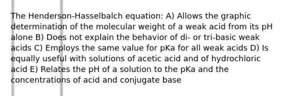 The Henderson-Hasselbalch equation: A) Allows the graphic determination of the molecular weight of a weak acid from its pH alone B) Does not explain the behavior of di- or tri-basic weak acids C) Employs the same value for pKa for all weak acids D) Is equally useful with solutions of acetic acid and of hydrochloric acid E) Relates the pH of a solution to the pKa and the concentrations of acid and conjugate base