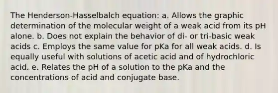 The Henderson-Hasselbalch equation: a. Allows the graphic determination of the molecular weight of a weak acid from its pH alone. b. Does not explain the behavior of di- or tri-basic weak acids c. Employs the same value for pKa for all weak acids. d. Is equally useful with solutions of acetic acid and of hydrochloric acid. e. Relates the pH of a solution to the pKa and the concentrations of acid and conjugate base.