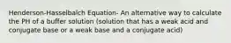 Henderson-Hasselbalch Equation- An alternative way to calculate the PH of a buffer solution (solution that has a weak acid and conjugate base or a weak base and a conjugate acid)