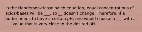 In the Henderson-Hasselbalch equation, equal concentrations of acids/bases will be ___. so __ doesn't change. Therefore, if a buffer needs to have a certain pH, one would choose a ___ with a ___ value that is very close to the desired pH.