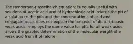 The Henderson-Hasselbalch equation: is equally useful with solutions of acetic acid and of hydrochloric acid. relates the pH of a solution to the pKa and the concentrations of acid and conjugate base. does not explain the behavior of di- or tri-basic weak acids. employs the same value for pKa for all weak acids. allows the graphic determination of the molecular weight of a weak acid from it pH alone.