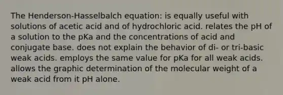 The Henderson-Hasselbalch equation: is equally useful with solutions of acetic acid and of hydrochloric acid. relates the pH of a solution to the pKa and the concentrations of acid and conjugate base. does not explain the behavior of di- or tri-basic weak acids. employs the same value for pKa for all weak acids. allows the graphic determination of the molecular weight of a weak acid from it pH alone.