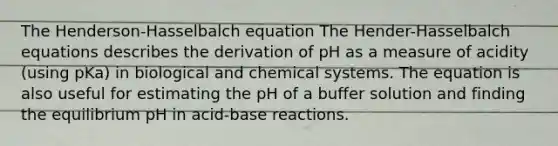 The Henderson-Hasselbalch equation The Hender-Hasselbalch equations describes the derivation of pH as a measure of acidity (using pKa) in biological and chemical systems. The equation is also useful for estimating the pH of a buffer solution and finding the equilibrium pH in acid-base reactions.