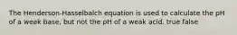 The Henderson-Hasselbalch equation is used to calculate the pH of a weak base, but not the pH of a weak acid. true false