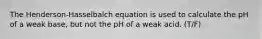 The Henderson-Hasselbalch equation is used to calculate the pH of a weak base, but not the pH of a weak acid. (T/F)