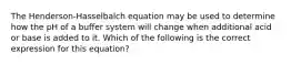 The Henderson-Hasselbalch equation may be used to determine how the pH of a buffer system will change when additional acid or base is added to it. Which of the following is the correct expression for this equation?