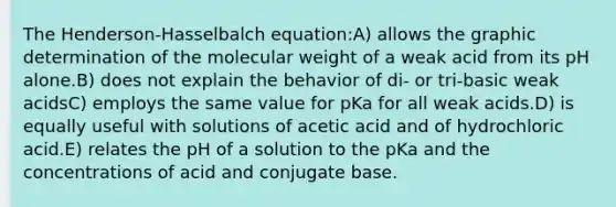 The Henderson-Hasselbalch equation:A) allows the graphic determination of the molecular weight of a weak acid from its pH alone.B) does not explain the behavior of di- or tri-basic weak acidsC) employs the same value for pKa for all weak acids.D) is equally useful with solutions of acetic acid and of hydrochloric acid.E) relates the pH of a solution to the pKa and the concentrations of acid and conjugate base.