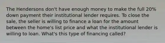 The Hendersons don't have enough money to make the full 20% down payment their institutional lender requires. To close the sale, the seller is willing to finance a loan for the amount between the home's list price and what the institutional lender is willing to loan. What's this type of financing called?