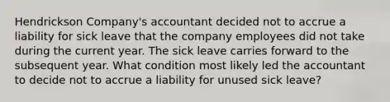 Hendrickson Company's accountant decided not to accrue a liability for sick leave that the company employees did not take during the current year. The sick leave carries forward to the subsequent year. What condition most likely led the accountant to decide not to accrue a liability for unused sick leave?