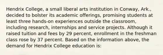 Hendrix College, a small liberal arts institution in Conway, Ark., decided to bolster its academic offerings, promising students at least three hands-on experiences outside the classroom, including research, internships and service projects. Although it raised tuition and fees by 29 percent, enrollment in the freshman class rose by 37 percent. Based on the information above, the demand for Hendrix College education is: