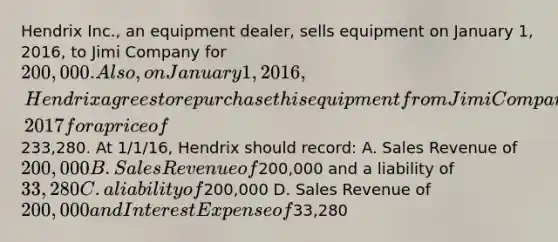 Hendrix Inc., an equipment dealer, sells equipment on January 1, 2016, to Jimi Company for 200,000. Also, on January 1, 2016, Hendrix agrees to repurchase this equipment from Jimi Company on December 31, 2017 for a price of233,280. At 1/1/16, Hendrix should record: A. Sales Revenue of 200,000 B. Sales Revenue of200,000 and a liability of 33,280 C. a liability of200,000 D. Sales Revenue of 200,000 and Interest Expense of33,280