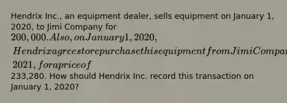 Hendrix Inc., an equipment dealer, sells equipment on January 1, 2020, to Jimi Company for 200,000. Also, on January 1, 2020, Hendrix agrees to repurchase this equipment from Jimi Company on December 31, 2021, for a price of233,280. How should Hendrix Inc. record this transaction on January 1, 2020?