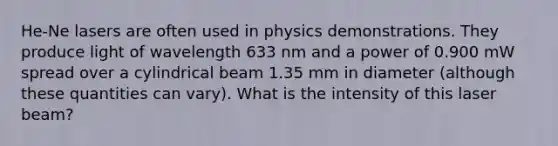 He-Ne lasers are often used in physics demonstrations. They produce light of wavelength 633 nm and a power of 0.900 mW spread over a cylindrical beam 1.35 mm in diameter (although these quantities can vary). What is the intensity of this laser beam?