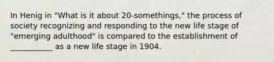 In Henig in "What is it about 20-somethings," the process of society recognizing and responding to the new life stage of "emerging adulthood" is compared to the establishment of ___________ as a new life stage in 1904.