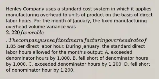 Henley Company uses a standard cost system in which it applies manufacturing overhead to units of product on the basis of direct labor hours. For the month of January, the fixed manufacturing overhead volume variance was 2,220 favorable. The company uses a fixed manufacturing overhead rate of1.85 per direct labor hour. During January, the standard direct labor hours allowed for the month's output: A. exceeded denominator hours by 1,000. B. fell short of denominator hours by 1,000. C. exceeded denominator hours by 1,200. D. fell short of denominator hour by 1,200.