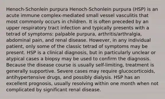 Henoch-Schonlein purpura Henoch-Schonlein purpura (HSP) is an acute immune complex-mediated small vessel vasculitis that most commonly occurs in children. It is often preceded by an upper respiratory tract infection and typically presents with a tetrad of symptoms: palpable purpura, arthritis/arthralgia, abdominal pain, and renal disease. However, in any individual patient, only some of the classic tetrad of symptoms may be present. HSP is a clinical diagnosis, but in particularly unclear or atypical cases a biopsy may be used to confirm the diagnosis. Because the disease course is usually self-limiting, treatment is generally supportive. Severe cases may require glucocorticoids, antihypertensive drugs, and possibly dialysis. HSP has an excellent prognosis, usually resolving within one month when not complicated by significant renal disease.