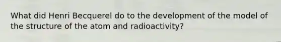 What did Henri Becquerel do to the development of the model of the structure of the atom and radioactivity?