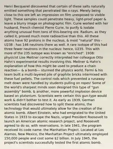 Henri Becquerel discovered that certain of these salts naturally emitted something that penetrated like x-rays. Merely being close to this ore left an impression on film unexposed to visible light. These samples could penetrate heavy, light-proof paper & leave a blurry image on photographic film. Curie worked with her husband, French chemist Pierre Curie, to purify & isolate anything unusual from tons of this-bearing ore. Radium, as they called it, proved much more radioactive than this. All these atoms have 92 protons in the nucleus, & most "natural" this - U238 - has 146 neutrons there as well. A rare isotope of this had three fewer neutrons in the nucleus: hence, U235. This with more of the 235 isotope was known as "enriched". 1938: physicist Lise Meitner correctly interpreted her colleague Otto Hahn's experimental results involving this. Meitner & Hahn's explanation of how this might be used to produce a chain reaction— & a bomb— stunned the physics world. Fermi & his team built a multi-layered pile of graphite bricks intermixed with these fuel pellets. The control rods which prevented a runaway melt down were handled by students pulling on ropes! Some of the world's sharpest minds soon designed this type of "gun assembly" bomb, & another, more powerful implosion device based on plutonium. Scientists were certain this gun-type would work & didn't bother to test it. As early as 1939, German scientists had discovered how to split these atoms, the technology that would ultimately allow for the creation of the atomic bomb. Albert Einstein, who had emigrated to the United States in 1933 to escape the Nazis, urged President Roosevelt to launch an American atomic research project, and Roosevelt agreed to do so, with reservations. In late 1941, the program received its code name: the Manhattan Project. Located at Los Alamos, New Mexico, the Manhattan Project ultimately employed 150,000 people and cost some 2 billion. In July 1945, the project's scientists successfully tested the first atomic bomb.