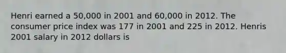 Henri earned a 50,000 in 2001 and 60,000 in 2012. The consumer price index was 177 in 2001 and 225 in 2012. Henris 2001 salary in 2012 dollars is