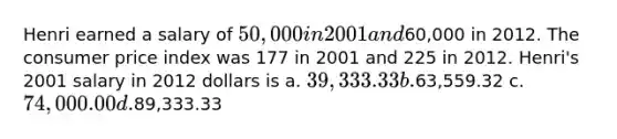 Henri earned a salary of 50,000 in 2001 and60,000 in 2012. The consumer price index was 177 in 2001 and 225 in 2012. Henri's 2001 salary in 2012 dollars is a. 39,333.33 b.63,559.32 c. 74,000.00 d.89,333.33