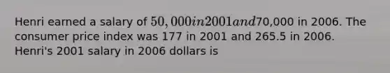 Henri earned a salary of 50,000 in 2001 and70,000 in 2006. The consumer price index was 177 in 2001 and 265.5 in 2006. Henri's 2001 salary in 2006 dollars is