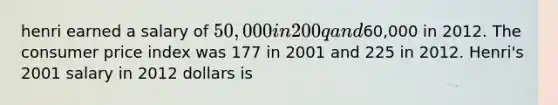 henri earned a salary of 50,000 in 200q and60,000 in 2012. The consumer price index was 177 in 2001 and 225 in 2012. Henri's 2001 salary in 2012 dollars is