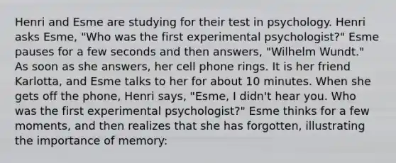 Henri and Esme are studying for their test in psychology. Henri asks Esme, "Who was the first experimental psychologist?" Esme pauses for a few seconds and then answers, "Wilhelm Wundt." As soon as she answers, her cell phone rings. It is her friend Karlotta, and Esme talks to her for about 10 minutes. When she gets off the phone, Henri says, "Esme, I didn't hear you. Who was the first experimental psychologist?" Esme thinks for a few moments, and then realizes that she has forgotten, illustrating the importance of memory: