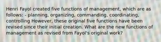 Henri Fayol created five functions of management, which are as follows: - planning, organizing, commanding, coordinating, controlling However, these original five functions have been revised since their initial creation. What are the new functions of management as revised from Fayol's original work?